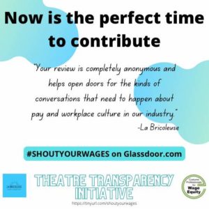 Now is the perfect time to contribute. “Your review is completely anonymous and helps open doors for the kinds of conversations that need to happen about pay and workplace culture in our industry” - LaBricoleuse. Shout Your Wages on Glassdoor.com. Image: White background with words in black lettering and teal curved details in the corners. The Theatre Transparency Initiative is a joint venture with LaBricoleuse and Costume Professionals for Wage Equity. http://tinyurl.com/shoutyourwages