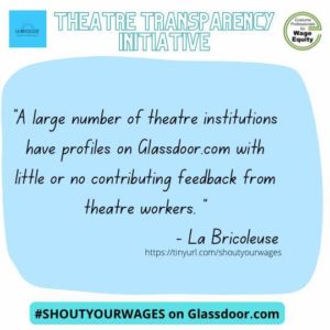 “A large number of theatre institutions have profiles on Glassdoor.com with little or no contributing feedback from theatre workers.” -LaBricoleuse Shout your wages on Glassdoor.com #ShoutYourWages The Theatre Transparency Initiative is a joint venture with LaBricoleuse and Costume Professionals for Wage Equity. http://tinyurl.com/shoutyourwages